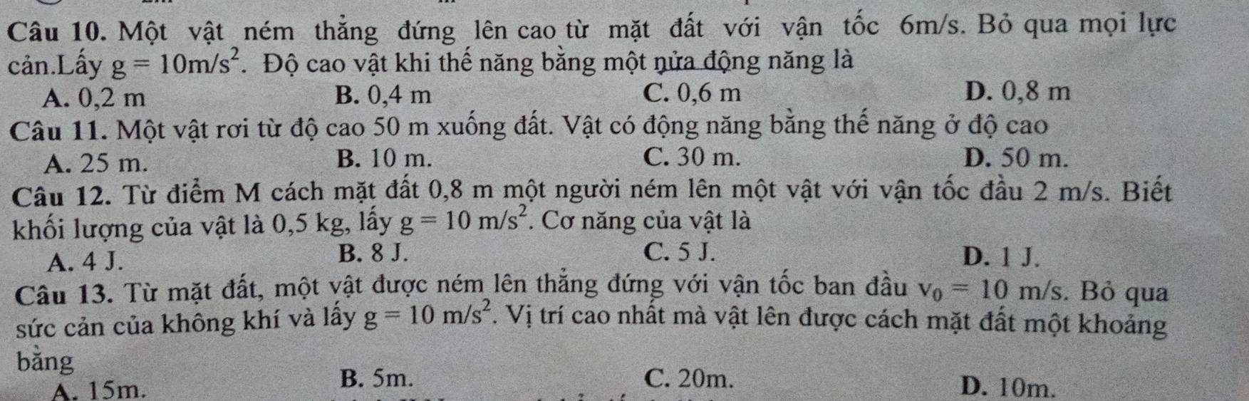 Một vật ném thẳng đứng lên cao từ mặt đất với vận tốc 6m/s. Bỏ qua mọi lực
cản.Lấy g=10m/s^2.Độ cao vật khi thế năng bằng một nửa động năng là
A. 0,2 m B. 0,4 m C. 0,6 m D. 0,8 m
Câu 11. Một vật rơi từ độ cao 50 m xuống đất. Vật có động năng bằng thể năng ở độ cao
A. 25 m. B. 10 m. C. 30 m. D. 50 m.
Câu 12. Từ điểm M cách mặt đất 0, 8 m một người ném lên một vật với vận tốc đầu 2 m/s. Biết
khối lượng của vật là 0,5 kg, lấy g=10m/s^2. Cơ năng của vật là
B. 8 J. C. 5 J.
A. 4 J. D. 1 J.
Câu 13. Từ mặt đất, một vật được ném lên thắng đứng với vận tốc ban đầu v_0=10m/s. Bỏ qua
sức cản của không khí và lấy g=10m/s^2. Vị trí cao nhất mà vật lên được cách mặt đất một khoảng
bằng
B. 5m. C. 20m.
A. 15m. D. 10m.