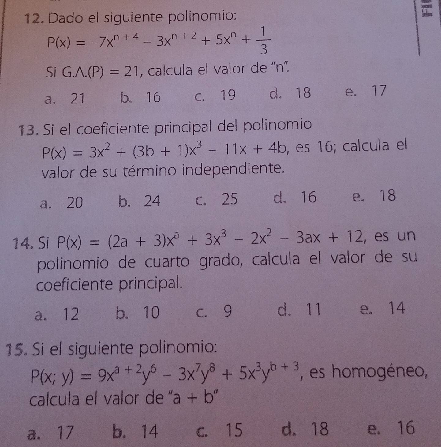 Dado el siguiente polinomio:
P(x)=-7x^(n+4)-3x^(n+2)+5x^n+ 1/3 
SiG.A.(P)=21 , calcula el valor de '' n ''.
a. 21 b. 16 c. 19 d. 18 e. 17
13. Si el coeficiente principal del polinomio
P(x)=3x^2+(3b+1)x^3-11x+4b , es 16; calcula el
valor de su término independiente.
a. 20 b. 24 c. 25 d. 16 e. 18
14. Si P(x)=(2a+3)x^a+3x^3-2x^2-3ax+12 , es un
polinomio de cuarto grado, calcula el valor de su
coeficiente principal.
a. 12 b. 10 c. 9 d. 11 e. 14
15. Si el siguiente polinomio:
P(x;y)=9x^(a+2)y^6-3x^7y^8+5x^3y^(b+3) , es homogéneo,
calcula el valor de " a+b''
a. 17 b. 14 c. 15 d. 18 e. 16