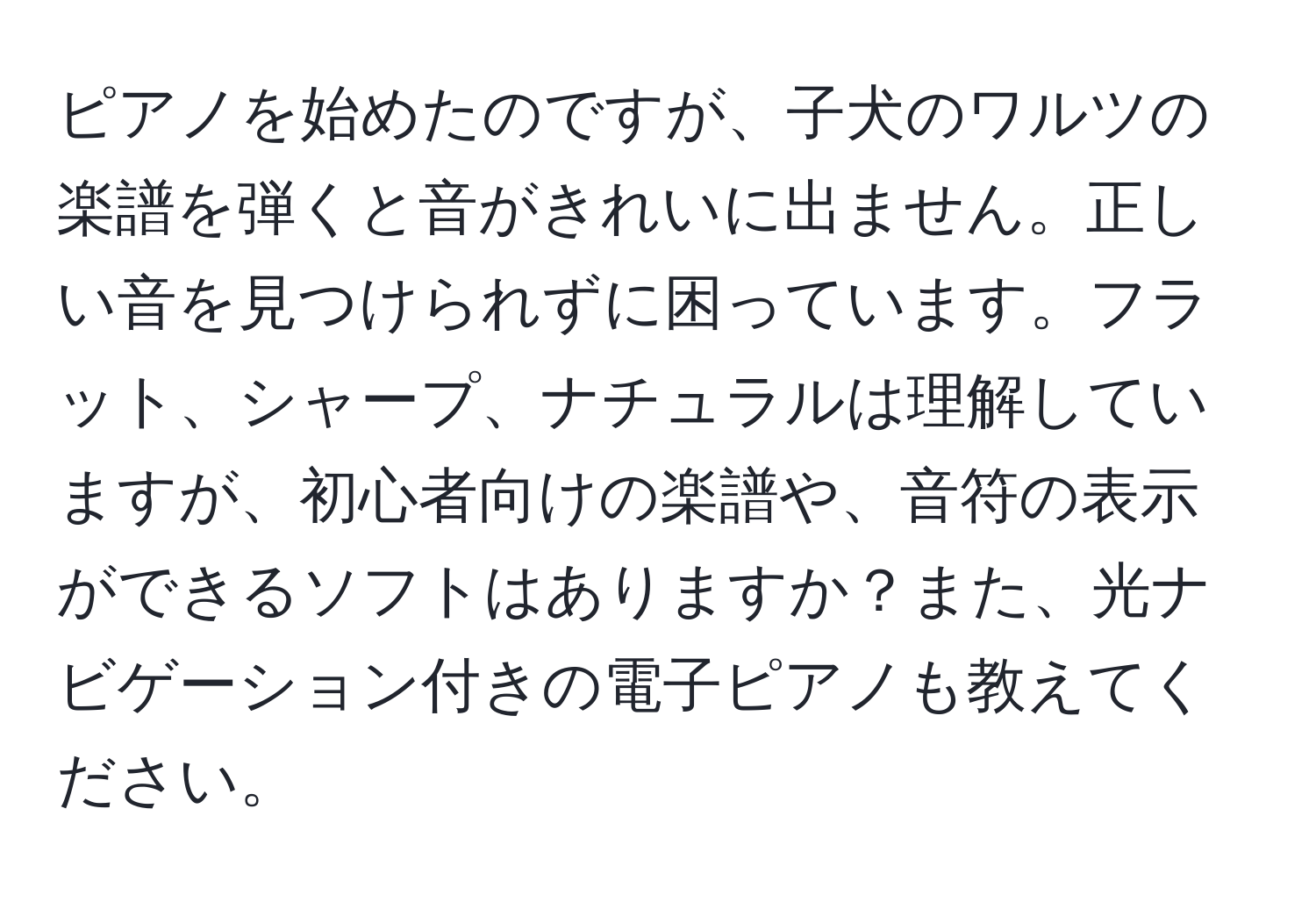 ピアノを始めたのですが、子犬のワルツの楽譜を弾くと音がきれいに出ません。正しい音を見つけられずに困っています。フラット、シャープ、ナチュラルは理解していますが、初心者向けの楽譜や、音符の表示ができるソフトはありますか？また、光ナビゲーション付きの電子ピアノも教えてください。