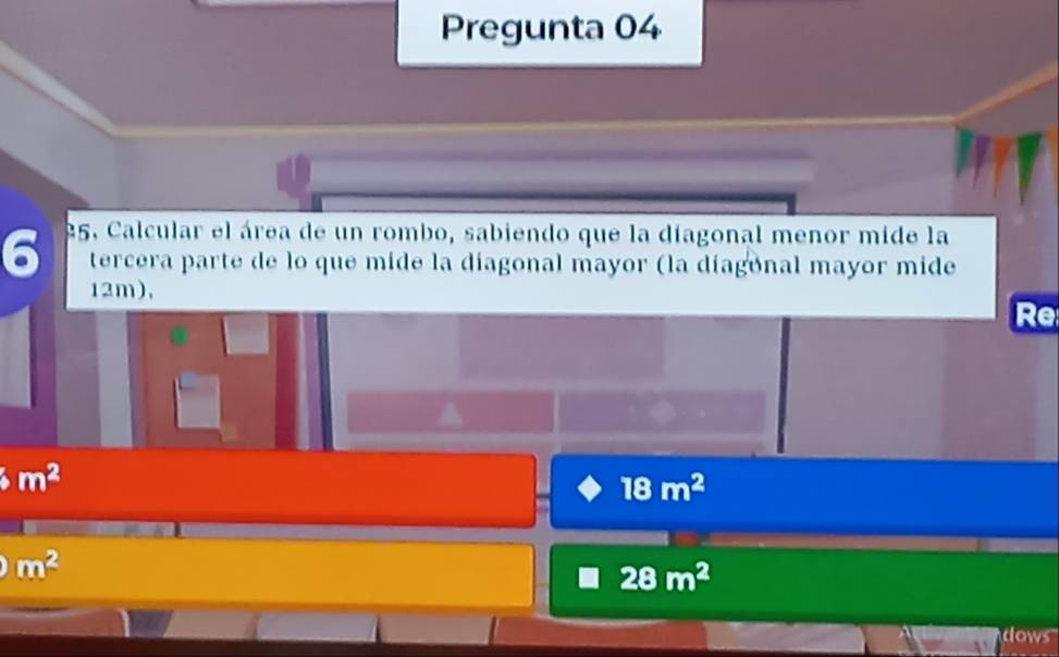 Pregunta 04 
6 25. Calcular el área de un rombo, sabiendo que la díagonal menor mide la 
tercera parte de lo que mide la díagonal mayor (la díagonal mayor mide
12m), 
Re
m^2
18m^2
m^2
28m^2
dows