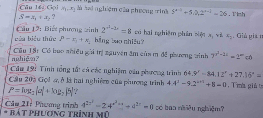 Gọi x_1, x_2 là hai nghiệm của phương trình 5^(x-1)+5.0, 2^(x-2)=26. Tính
S=x_1+x_2 ? 
Câu 17: Biết phương trình 2^(x^2)-2x=8 có hai nghiệm phân biệt x_1 và x_2. Giá giá tí 
của biểu thức P=x_1+x_2 bằng bao nhiêu? 
Câu 18: Có bao nhiêu giá trị nguyên âm của m để phương trình 7^(x^2)-2x=2^m có 
nghiệm? 
Câu 19: Tính tổng tất cả các nghiệm của phương trình 64.9^x-84.12^x+27.16^x=
Câu 203 Gọi a, 6 là hai nghiệm của phương trình 4.4^x-9.2^(x+1)+8=0. Tình giá tr
P=log _2|a|+log _2|b| ? 
Câu 21: Phương trình 4^(2x^2)-2.4^(x^2)+x+4^(2x)=0 có bao nhiêu nghiệm? 
* BÁT PHươNG tRìnH Mũ