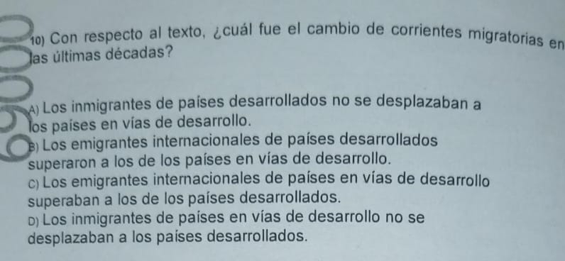 Con respecto al texto, ¿cuál fue el cambio de corrientes migratorias en
las últimas décadas?
A) Los inmigrantes de países desarrollados no se desplazaban a
los países en vías de desarrollo.
) Los emigrantes internacionales de países desarrollados
superaron a los de los países en vías de desarrollo.
c) Los emigrantes internacionales de países en vías de desarrollo
superaban a los de los países desarrollados.
D) Los inmigrantes de países en vías de desarrollo no se
desplazaban a los países desarrollados.