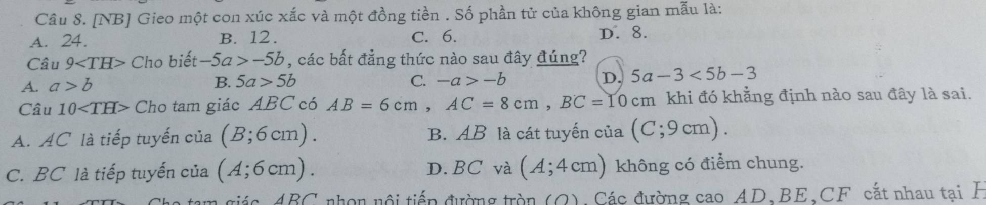 [NB] Gieo một con xúc xắc và một đồng tiền . Số phần tử của không gian mẫu là:
A. 24. B. 12. C. 6.
D. 8.
Câu 9 Cho biết -5a>-5b , các bất đẳng thức nào sau đây đúng?
A. a>b
B. 5a>5b C. -a>-b
D. 5a-3<5b-3</tex> 
Câu 10 Cho tam giác ABC có AB=6cm, AC=8cm, BC=10cm khi đó khẳng định nào sau đây là sai.
A. AC là tiếp tuyến của (B;6cm). B. AB là cát tuyến của (C;9cm).
D. BC và (A;4cm)
C. BC là tiếp tuyến của (A;6cm). không có điểm chung.
AD∩ nhon nội tiếp đường tròn (O) Các đường cao AD 、 BE 、 CF cắt nhau tại H