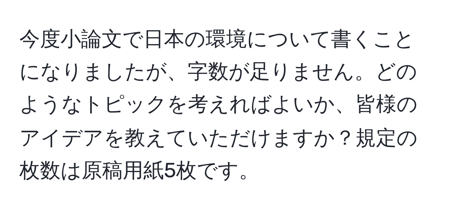 今度小論文で日本の環境について書くことになりましたが、字数が足りません。どのようなトピックを考えればよいか、皆様のアイデアを教えていただけますか？規定の枚数は原稿用紙5枚です。