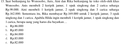 Saat berkunjung ke Wonosobo, Anis, Aini dan Rika berkunjung ke toko oleh-oleh khas
Wonosobo. Anis membeli 2 keripik jamur, 1 opak singkong dan 2 carica seharga
Rp.99.000. Aini membeli 1 keripik jamur, 2 opak singkong dan 3 carica seharga
Rp. 162,000. Sementara itu, Rika membayar Rp.169.000 untuk 2 keripik jamur, 3 opak
singkong dan 1 carica. Apabila Hilda ingin membeli 1 keripik jamur, 1 opak singkong dan
l carica, berapa uang yang harus dia bayarkan…
a. Rp.86.000
b. Rp.85.000
c. Rp.84.000
d. Rp.83.000
e. Rp.82.000