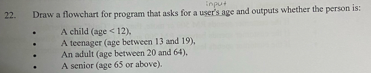 Draw a flowchart for program that asks for a user's age and outputs whether the person is: 
A child (age <12), 
A teenager (age between 13 and 19), 
An adult (age between 20 and 64), 
A senior (age 65 or above).