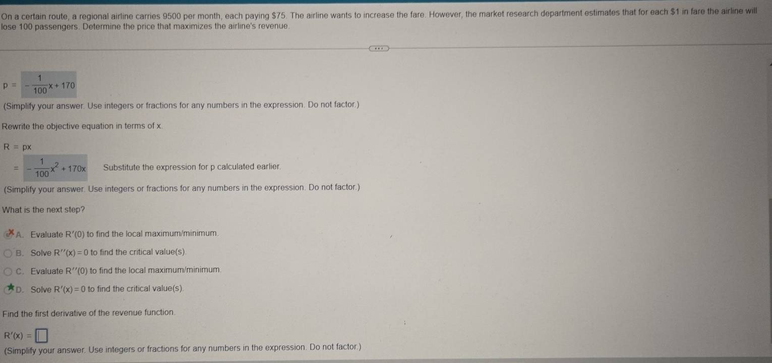On a certain route, a regional airline carries 9500 per month, each paying $75. The airline wants to increase the fare. However, the market research department estimates that for each $1 in fare the airline will
lose 100 passengers. Determine the price that maximizes the airline's revenue.
p=- 1/100 x+170
(Simplify your answer. Use integers or fractions for any numbers in the expression. Do not factor.)
Rewrite the objective equation in terms of x.
R=px
=- 1/100 x^2+170x Substitute the expression for p calculated earlier.
(Simplify your answer. Use integers or fractions for any numbers in the expression. Do not factor.)
What is the next step?
A. Evaluate R'(0) to find the local maximum/minimum.
B. Solve R''(x)=0 to find the critical value(s)
C. Evaluate R''(0) to find the local maximum/minimum:
D. Solve R'(x)=0 to find the critical value(s)
Find the first derivative of the revenue function.
R'(x)=□
(Simplify your answer. Use integers or fractions for any numbers in the expression. Do not factor.)