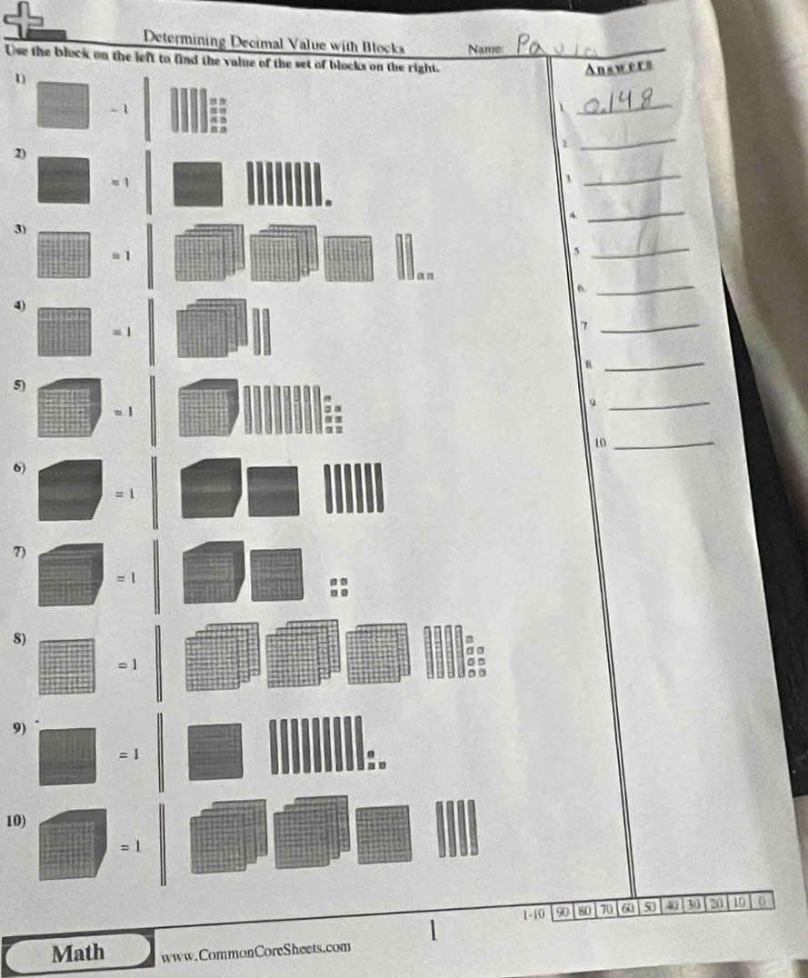 Determining Decimal Value with Blocks Name 
Use the block on the left to find the value of the set of blocks on the right._ 
Answers 
D
- 1 a a 
1 
_ 
n a 
1 
2) 
_ 
_ 
. 
A 
3) 
_
= 1
5 
_ 
Jan 
6. 
_ 
4)
= 1
_7 
_8 
5) 
9 
= | 
_ 
10_ 
6)
=1
7)
=1
8) 
a 
= 
9)
=1
:. 
10)
=1
1- 10 90 80 70 60 so 2 30 20 10 0 
1 
Math www.CommonCoreSheets.com