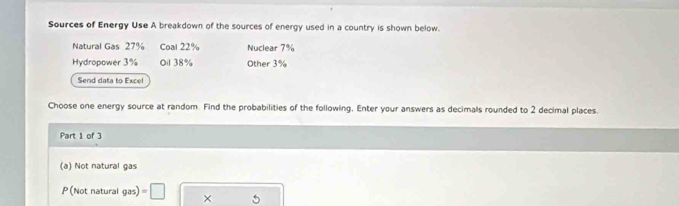 Sources of Energy Use A breakdown of the sources of energy used in a country is shown below.
Natural Gas 27% Coal 22% Nuclear 7%
Hydropower 3% Oil 38% Other 3%
Send data to Exce!
Choose one energy source at random Find the probabilities of the following. Enter your answers as decimals rounded to 2 decimal places.
Part 1 of 3
(a) Not natural gas
P(Not natural gas) =□ ×