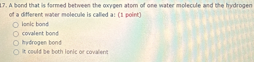 A bond that is formed between the oxygen atom of one water molecule and the hydrogen
of a different water molecule is called a: (1 point)
ionic bond
covalent bond
hydrogen bond
it could be both ionic or covalent