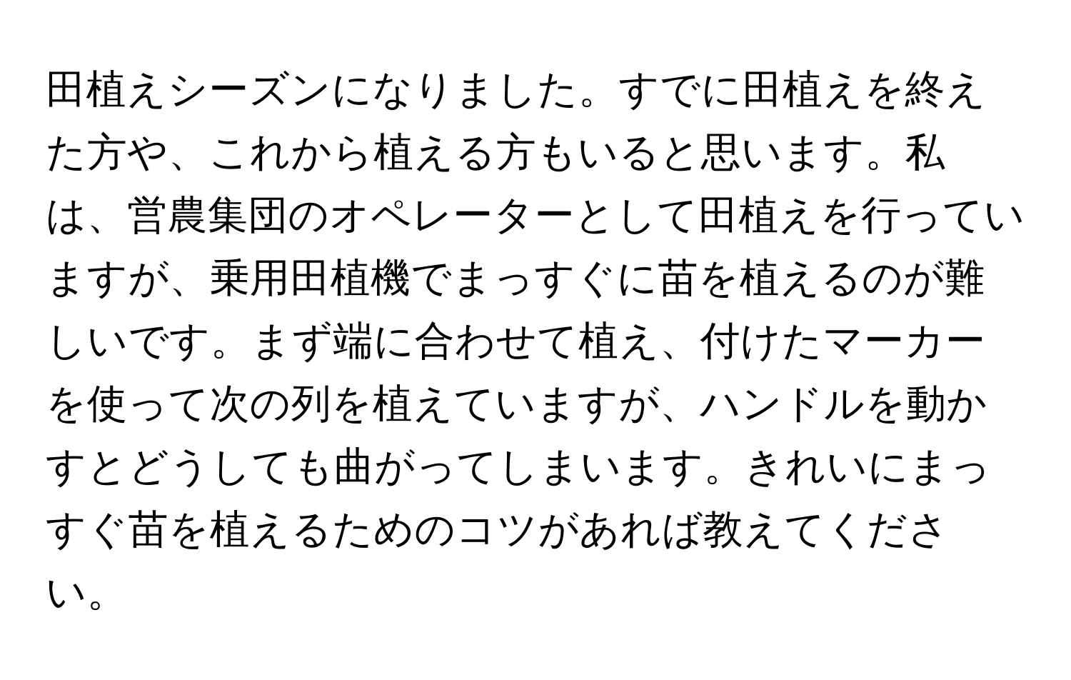 田植えシーズンになりました。すでに田植えを終えた方や、これから植える方もいると思います。私は、営農集団のオペレーターとして田植えを行っていますが、乗用田植機でまっすぐに苗を植えるのが難しいです。まず端に合わせて植え、付けたマーカーを使って次の列を植えていますが、ハンドルを動かすとどうしても曲がってしまいます。きれいにまっすぐ苗を植えるためのコツがあれば教えてください。