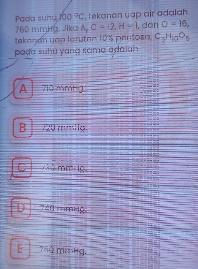 Pada suhu 200°C , tekanan uap air adalah
760 mmHg. Jika A C=12, H=1 , dan O=16, 
tekanan uap larutan 10% pentosa, C_5H_10O_5
paḍa suhu yang sama adalah
A 710 mmHg.
B 720 mmHg.
C 730 mmHg
D I I 740 mmHg.
E750 mmHg.