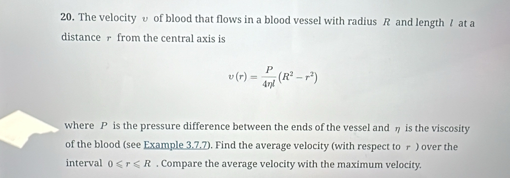 The velocity υ of blood that flows in a blood vessel with radius R and length / at a 
distance - from the central axis is
upsilon (r)= P/4eta l (R^2-r^2)
where P is the pressure difference between the ends of the vessel and η is the viscosity 
of the blood (see Example 3.7.7). Find the average velocity (with respect to ァ ) over the 
interval 0≤slant r≤slant R. Compare the average velocity with the maximum velocity.