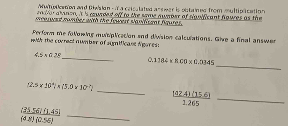 Multiplication and Division - If a calculated answer is obtained from multiplication 
and/or division, it is rounded off to the same number of significant figures as the 
measured number with the fewest significant figures. 
Perform the following multiplication and division calculations. Give a final answer 
with the correct number of significant figures: 
_
4.5* 0.28
_
0.1184* 8.00* 0.0345
(2.5* 10^4)* (5.0* 10^(-7))
__  ((42.4)(15.6))/1.265 
 ((35.56)(1.45))/(4.8)(0.56)  _