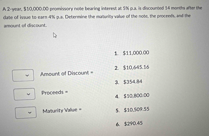 A 2-year, $10,000.00 promissory note bearing interest at 5% p.a. is discounted 14 months after the
date of issue to earn 4% p.a. Determine the maturity value of the note, the proceeds, and the
amount of discount.
1. $11,000.00
2. $10,645.16
Amount of Discount =
3. $354.84
Proceeds =
4. $10,800.00
Maturity Value = 5. $10,509.55
6. $290.45