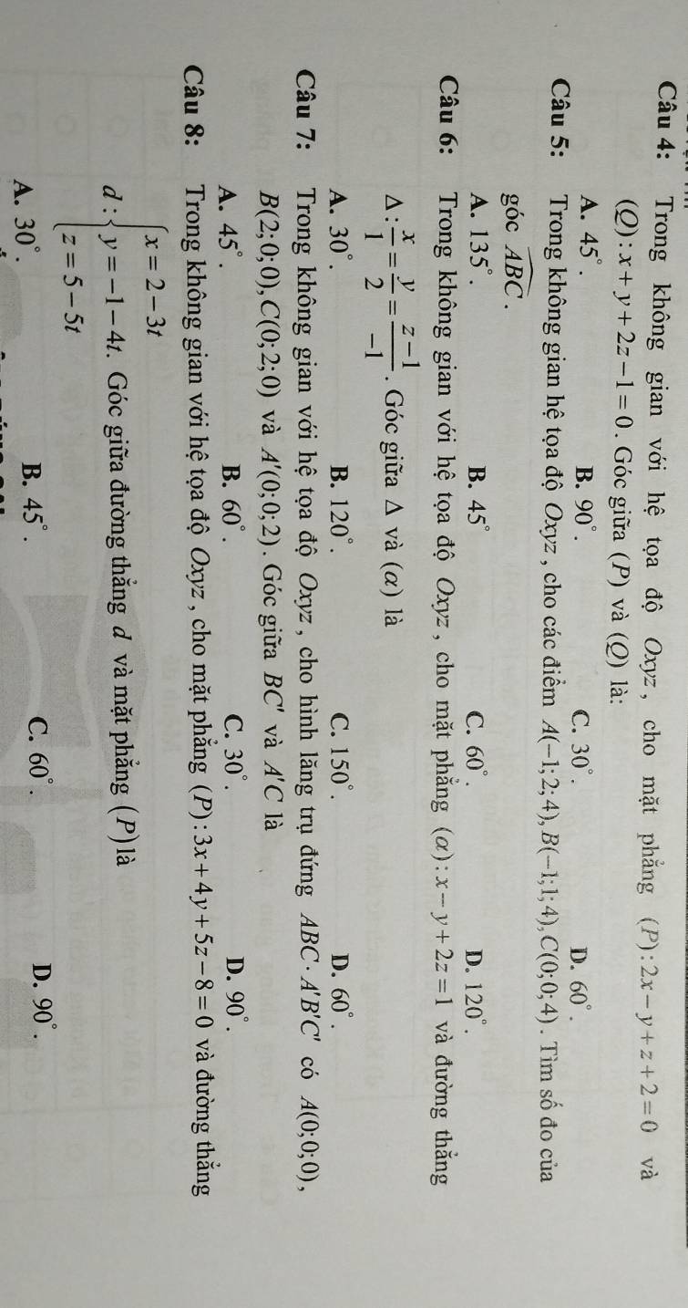 Trong không gian với hệ tọa độ Oxyz , cho mặt phẳng (P) :2x-y+z+2=0 và
(Q): x+y+2z-1=0. Góc giữa (P) và (Q) là:
A. 45°. B. 90°. C. 30°. D. 60°.
Câu 5: Trong không gian hệ tọa độ Oxyz , cho các điểm A(-1;2;4),B(-1;1;4),C(0;0;4). Tìm số đo của
góc widehat ABC.
A. 135°. B. 45° C. 60°. D. 120°.
Câu 6: Trong không gian với hệ tọa độ Oxyz , cho mặt phẳng (α): x-y+2z=1 và đường thắng
△:  x/1 = y/2 = (z-1)/-1 . Góc giữa △ vdot a(alpha ) là
A. 30°. B. 120°. C. 150°. D. 60°.
Câu 7: Trong không gian với hệ tọa độ Oxyz, cho hình lăng trụ đứng ABC· A'B'C' có A(0;0;0),
B(2;0;0),C(0;2;0) và A'(0;0;2) Góc giữa BC' và A'C là
A. 45°. B. 60°. C. 30°. D. 90°.
Câu 8: Trong không gian với hệ tọa độ Oxyz , cho mặt phẳng (P): 3x+4y+5z-8=0 và đường thắng
d:beginarrayl x=2-3t y=-1-4t z=5-5tendarray.. Góc giữa đường thắng đ và mặt phẳng (P) là
D. 90°.
A. 30°.
B. 45°. C. 60°.