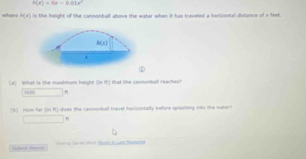 h(x)=8x-0.01x^2
where h(x) is the height of the cannonball above the water when it has traveled a horizontal distance of x feet.
(a) What is the maximum height (in ft) that the cannonball reaches?
1600 ft
(b) How far (in ft) does the cannonball travel horizontally before splashing into the water?
f)
Submit Answar == Saved Wrk Ravert to Lant Reaconte