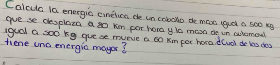 Calcula la energia cinelica de un caballo de mosa igual a so0 kg
gue se desplaza a so km por hora yla masa de un automoul 
iqual a soo kg guese mueve a 60 km por hora. d(ual de las dos 
fiene una energic mayor?