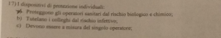 dispositivi di protezione individuali: 
Proteggono gli operatori sanítari dal rischio biologico e chimico; 
b) Tutelano i colleghi dal rischio infettivo, 
c) Devono essere a misura del singolo operatore;