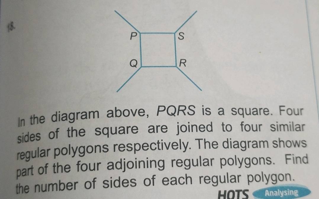 P
s
Q
R
In the diagram above, PQRS is a square. Four 
sides of the square are joined to four similar 
regular polygons respectively. The diagram shows 
part of the four adjoining regular polygons. Find 
the number of sides of each regular polygon. 
HOTS Analysing