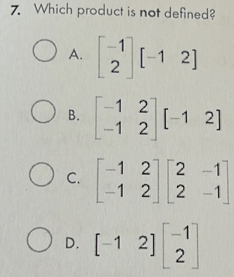 Which product is not defined?
A. beginbmatrix -1 2endbmatrix [-12]
B. beginbmatrix -1&2 -1&2endbmatrix [-1&2]
C. beginbmatrix -1&2 -1&2endbmatrix beginbmatrix 2&-1 2&-1endbmatrix
D. [-12]beginbmatrix -1 2endbmatrix