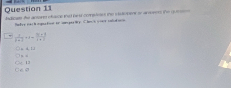 Indicate the answer choice that best completes the statement or answers the quesson 
Solve each equation or inequality. Check your solutions.
frac x= (5x+8)/-  (5r+8)/r+2 
a. 4, 12
b. 4
c. 12
d. ②