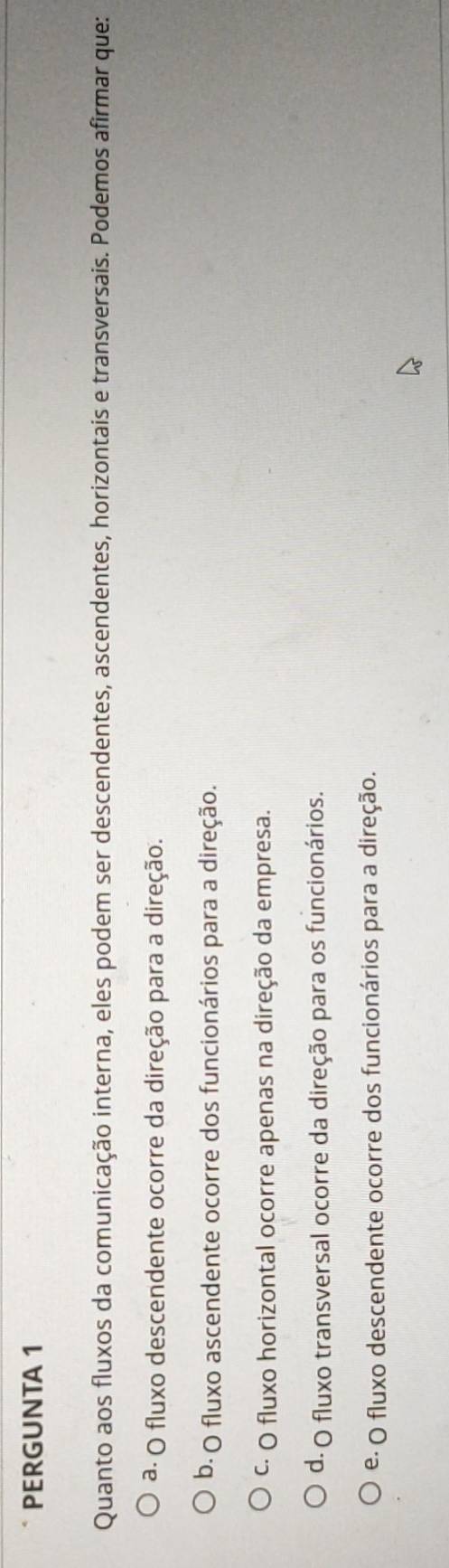 PERGUNTA 1
Quanto aos fluxos da comunicação interna, eles podem ser descendentes, ascendentes, horizontais e transversais. Podemos afirmar que:
a. O fluxo descendente ocorre da direção para a direção.
b. O fluxo ascendente ocorre dos funcionários para a direção.
C· O fluxo horizontal ocorre apenas na direção da empresa.
d. O fluxo transversal ocorre da direção para os funcionários.
e· O fluxo descendente ocorre dos funcionários para a direção.