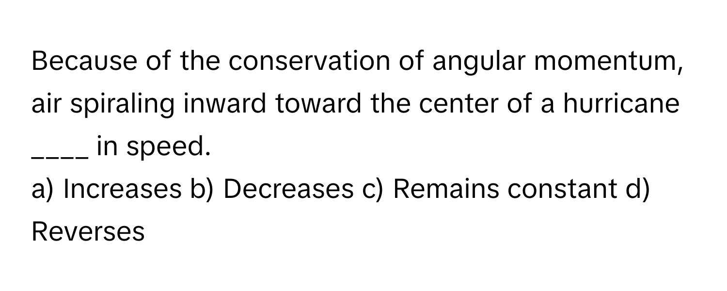 Because of the conservation of angular momentum, air spiraling inward toward the center of a hurricane  ____ in speed.

a) Increases b) Decreases c) Remains constant d) Reverses