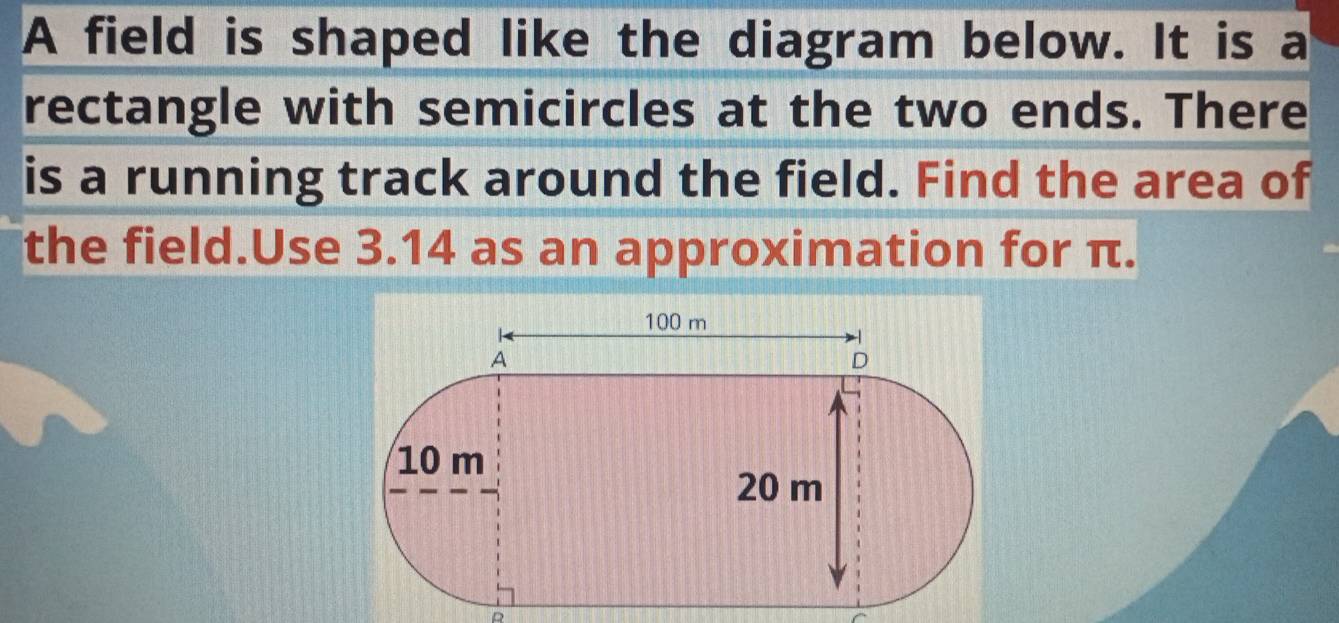 A field is shaped like the diagram below. It is a 
rectangle with semicircles at the two ends. There 
is a running track around the field. Find the area of 
the field.Use 3.14 as an approximation for π. 
D