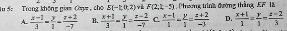 5: Trong không gian Oxyz , cho E(-1;0;2) và F(2;1;-5). Phương trình đường thẳng EF là
A.  (x-1)/3 = y/1 = (z+2)/-7  B.  (x+1)/3 = y/1 = (z-2)/-7  C.  (x-1)/1 = y/1 = (z+2)/-3  D.  (x+1)/1 = y/1 = (z-2)/3 