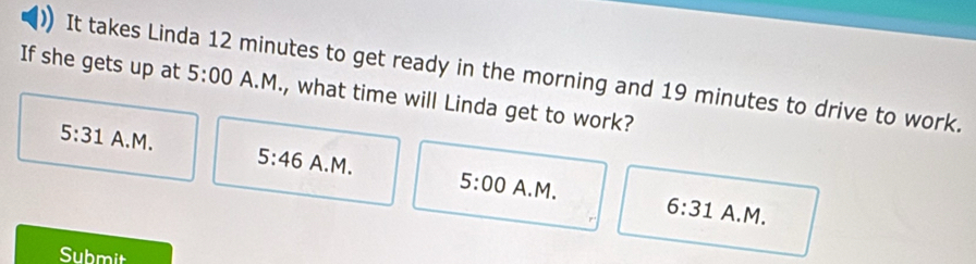 It takes Linda 12 minutes to get ready in the morning and 19 minutes to drive to work.
If she gets up at 5:00 A.M., what time will Linda get to work?
5:31 A.M. 5:46 A.M. 5:00 
A.M. 6:31 A.M.
Submit