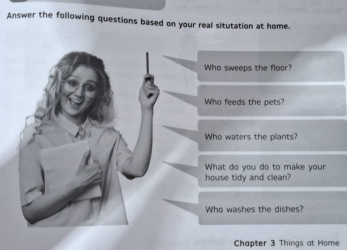 Answer the following questions based on your real situtation at home. 
Who sweeps the floor? 
Who feeds the pets? 
Who waters the plants? 
What do you do to make your 
house tidy and clean? 
Who washes the dishes? 
Chapter 3 Things at Home