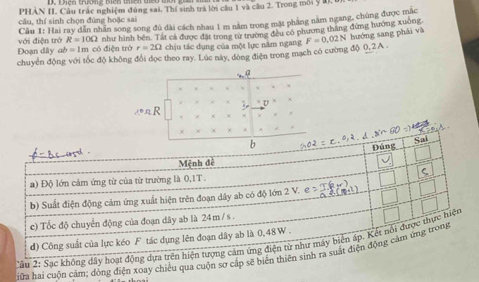 Điện trương biên thên theo thời gian s 
PHẢN II. Câu trắc nghiệm đúng sai. Thí sinh trả lời câu 1 và câu 2. Trong môi y 1, 
câu, thí sinh chọn đúng hoặc sai 
Cầu 1: Hai ray dẫn nhãn song song đủ dài cách nhau 1 m nằm trong mặt phầng nằm ngang, chúng được mắc 
Đoạn dây ab=1m có điện trở như hình bên. Tất cả được đặt trong từ trường đều có phương thăng đứng hướng xuông 
với điện trở R=10Omega
r=2Omega chịu tác dụng của một lực nằm ngang 
chuyển động với tốc độ không đổi dọc theo ray. Lúc này, dòng điện trong mạch có cường độ 0, 2 A. F=0.02N hướng sang phải và 
a 
+ x 
*V × ×
R
× × 
Câu 2: Sạc không dây hoạt động dựa 
iữa hai cuộn cảm; dòng điện xoay chiều qua cuộn sơ cấp sẽ biến thiên