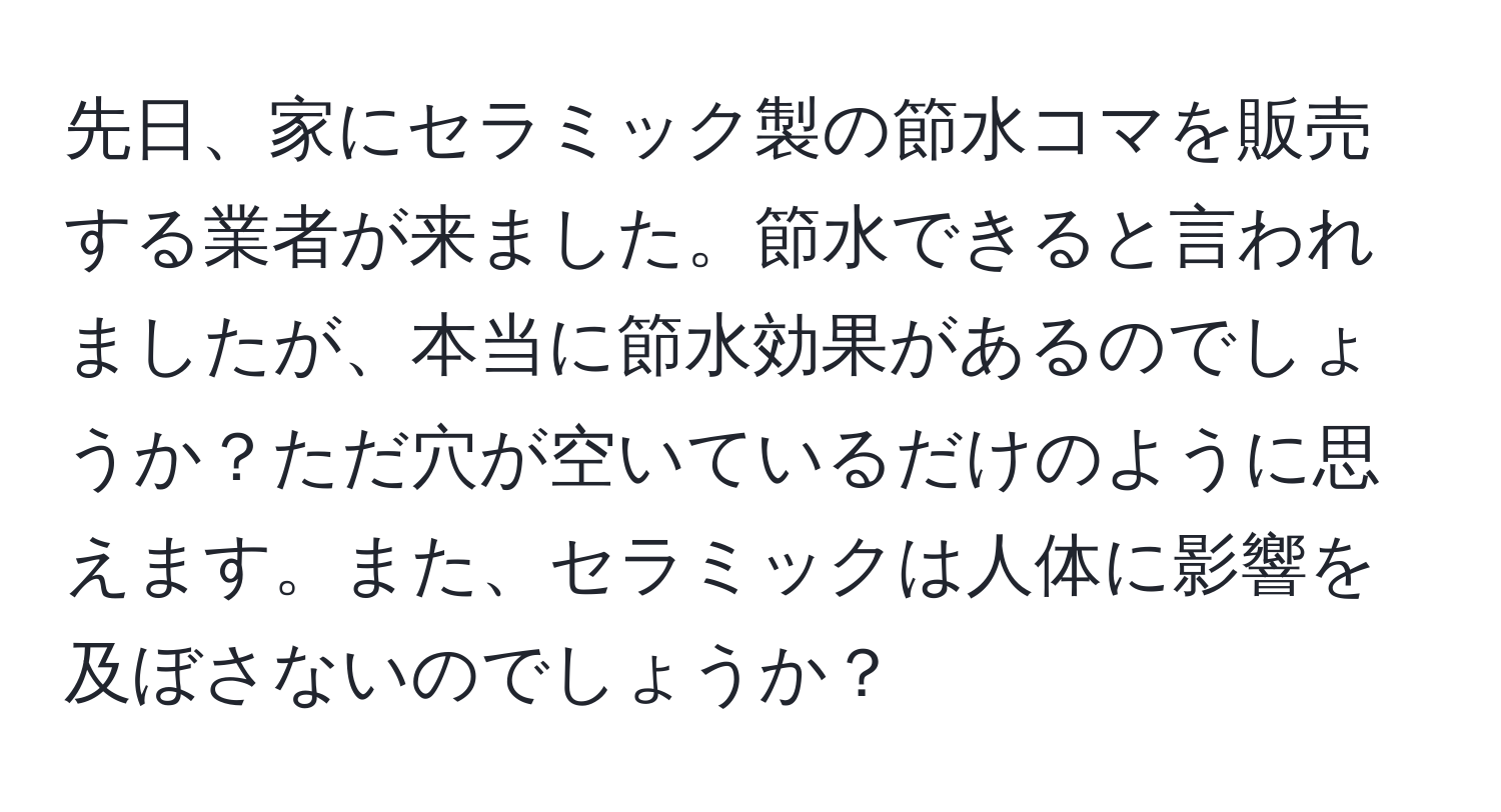 先日、家にセラミック製の節水コマを販売する業者が来ました。節水できると言われましたが、本当に節水効果があるのでしょうか？ただ穴が空いているだけのように思えます。また、セラミックは人体に影響を及ぼさないのでしょうか？