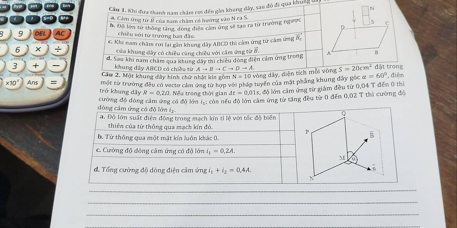 hyp sin cos tan
Câu 1. Khi đưa thanh nam châm rợi đến gần khung dây, sau đó đi qua khung đai
G  S~D M+ a. Cảm ứng từ B của nam châm có hướng vào N ra S.
8 9 DEL AC b. Độ lớn từ thông tăng, dòng điện cảm ứng sẽ tạo ra từ trường ngược
chiều với từ trường ban đầu.
nCr LCM
c. Khi nam châm rơi lại gần khung dây ABCD thì cảm ứng từ cảm ứng Bạ
6
÷
của khung dây có chiều cùng chiều với cảm ứng từ vector B.
d. Sau khi nam châm qua khung dây thì chiều dòng điện cảm ứng trong 
3 +  khung dây ABCD có chiều từ Ato Bto Cto Dto A. S=20cm^2 đặt trong
Câu 2. Một khung dây hình chữ nhật kín gồm N=10 vòng dây, diện tích mỗi vòng
* 10^x Ans = một từ trường đều có vectơ cảm ứng từ hợp với pháp tuyến của mặt phẳng khung dây góc alpha =60° , điện
trở khung dây R=0,2Omega. Nếu trong thời gian △ t=0,01s, 1, độ lớn cảm ứng từ giảm đều từ 0,04 T đến 0 thì
cường độ dòng cảm ứng có độ lớn iị; còn nếu độ lớn cảm ứng từ tăng đều từ 0 đến 0,02 T thì cường độ
dòng cảm ứng có độ lớn i₂.
a. Độ lớn suất điện động trong mạch kín tỉ lệ với tốc độ biến
thiên của từ thông qua mạch kín đó.
b. Từ thông qua một mặt kín luôn khác 0.
c. Cường độ dòng cảm ứng có độ lớn i_1=0,2A.
d. Tổng cường độ dòng điện cảm ứng i_1+i_2=0,4A.
_
_
_
_
_