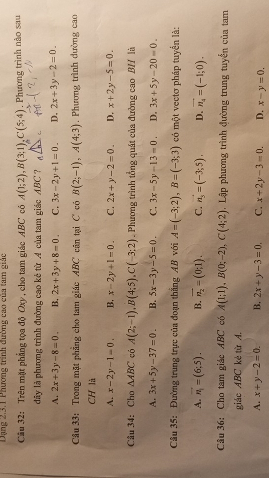 Dạng 2.3.1 Phương trình đường cao của tam giác
Câu 32: Trên mặt phẳng tọa độ Oxy, cho tam giác ABC có A(1;2),B(3;1),C(5;4). Phương trình nào sau
đây là phương trình đường cao kẻ từ A của tam giác ABC?
A. 2x+3y-8=0. B. 2x+3y+8=0. C. 3x-2y+1=0. D. 2x+3y-2=0.
Câu 33: Trong mặt phẳng cho tam giác ABC cân tại C có B(2;-1),A(4;3). Phương trình đường cao
CH là
A. x-2y-1=0. B. x-2y+1=0. C. 2x+y-2=0. D. x+2y-5=0.
Câu 34: Cho △ ABC có A(2;-1),B(4;5),C(-3;2). Phương trình tổng quát của đường cao BH là
A. 3x+5y-37=0. B. 5x-3y-5=0. C. 3x-5y-13=0. D. 3x+5y-20=0.
Câu 35: Đường trung trực của đoạn thẳng AB với A=(-3;2),B=(-3;3) có một vectơ pháp tuyển là:
A. vector n_1=(6;5). B. vector n_2=(0;1). C. vector n_3=(-3;5). D. vector n_4=(-1;0).
Câu 36: Cho tam giác ABC có A(1;1),B(0;-2),C(4;2).  Lập phương trình đường trung tuyến của tam
giác ABC kẻ từ A.
A. x+y-2=0. B. 2x+y-3=0. C. x+2y-3=0. D. x-y=0.