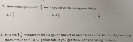 How many groups of 1 2/3  are in each of the following quantities?
b.
a. 1 5/6  4 1/3  C.  5/6 
8. It takes 1 1/4  minutes to fill a 3-gallon bucket of water with a hose. At this rate, how long
does it take to fill a 50-gallon tub? If you get stuck, consider using the table.