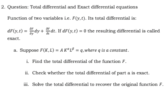 Total differential and Exact differential equations 
Function of two variables i.e. F(y,t). Its total differential is:
dF(y,t)= partial F/partial y dy+ partial F/partial t dt. If dF(y,t)=0 the resulting differential is called 
exact. 
a. Suppose F(K,L)=AK^(alpha)L^(beta)=q , where q is a constant . 
i. Find the total differential of the function F. 
ii. Check whether the total differential of part a is exact. 
iii. Solve the total differential to recover the original function F.