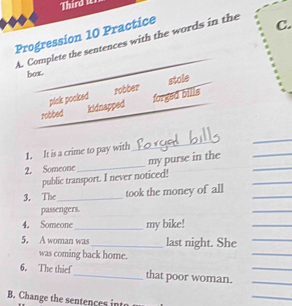 Third t
Progression 10 Practice
A. Complete the sentences with the words in the
C.
box.
pick pocked robber stole
robbed kidnapped forged bills
1. It is a crime to pay with
_
_
_
_
my purse in the_
2. Someone
public transport. I never noticed!
3. The_ took the money of all_
_
passengers.
_
4. Someone_ my bike!
_
_
5. A woman was_ last night. She_
was coming back home.
6. The thief_ that poor woman.__
B. Change the sentences int
_