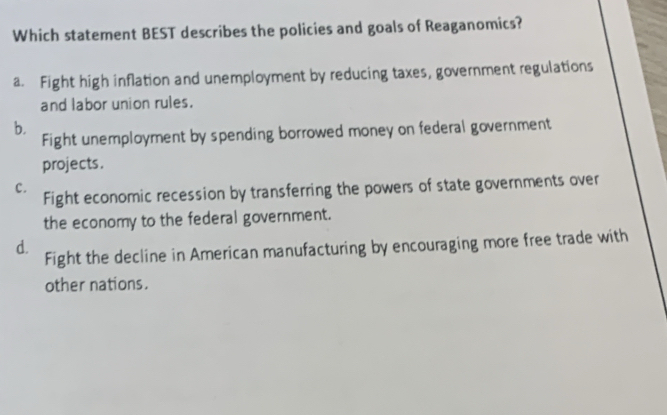 Which statement BEST describes the policies and goals of Reaganomics?
a. Fight high inflation and unemployment by reducing taxes, government regulations
and labor union rules.
b.
Fight unemployment by spending borrowed money on federal government
projects.
c. Fight economic recession by transferring the powers of state governments over
the economy to the federal government.
d. Fight the decline in American manufacturing by encouraging more free trade with
other nations.