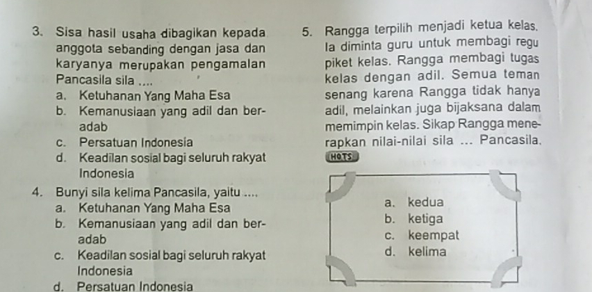 Sisa hasil usaha dibagikan kepada 5. Rangga terpilih menjadi ketua kelas.
anggota sebanding dengan jasa dan Ia diminta guru untuk membagi regu
karyanya merupakan pengamalan piket kelas. Rangga membagi tugas
Pancasila sila ....
kelas dengan adil. Semua teman
a. Ketuhanan Yang Maha Esa senang karena Rangga tidak hanya
b. Kemanusiaan yang adil dan ber- adil, melainkan juga bijaksana dalam
adab memimpin kelas. Sikap Rangga mene-
c. Persatuan Indonesia rapkan nilai-nilai sila ... Pancasila.
d. Keadilan sosial bagi seluruh rakyat HOTS
Indonesia
4. Bunyi sila kelima Pancasila, yaitu ....
a. Ketuhanan Yang Maha Esa a. kedua
b. Kemanusiaan yang adil dan ber-
b. ketiga
adab c. keempat
c. Keadilan sosial bagi seluruh rakyat d. kelima
Indonesia
d. Persatuan Indonesia