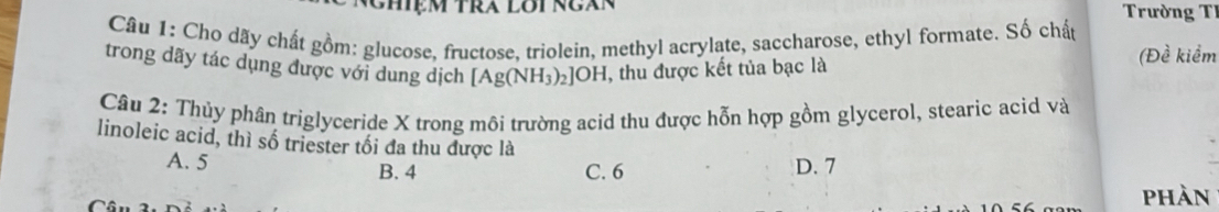 Trường T
Câu 1: Cho dãy chất gồm: glucose, fructose, triolein, methyl acrylate, saccharose, ethyl formate. Số chất
trong dãy tác dụng được với dung dịch [Ag(NH_3)_2]OH , thu được kết tủa bạc là (Đề kiểm
Câu 2: Thủy phân triglyceride X trong môi trường acid thu được hỗn hợp gồm glycerol, stearic acid và
linoleic acid, thì số triester tối đa thu được là
A. 5 D. 7
B. 4 C. 6
phàn