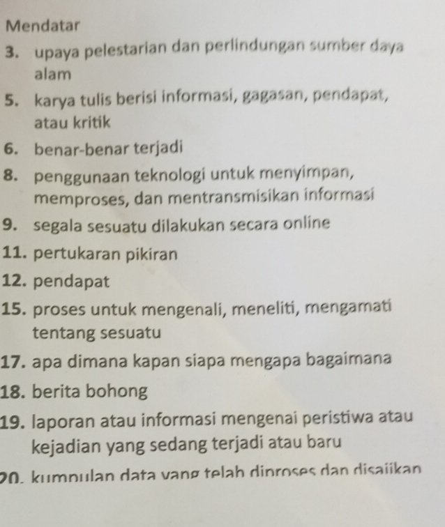 Mendatar 
3. upaya pelestarian dan perlindungan sumber daya 
alam 
5. karya tulis berisi informasi, gagasan, pendapat, 
atau kritik 
6. benar-benar terjadi 
8. penggunaan teknologi untuk menyimpan, 
memproses, dan mentransmisikan informasi 
9. segala sesuatu dilakukan secara online 
11. pertukaran pikiran 
12. pendapat 
15. proses untuk mengenali, meneliti, mengamati 
tentang sesuatu 
17. apa dimana kapan siapa mengapa bagaimana 
18. berita bohong 
19. laporan atau informasi mengenai peristiwa atau 
kejadian yang sedang terjadi atau baru 
20. kumpulan data vạng telah dinroses dan disaiikan