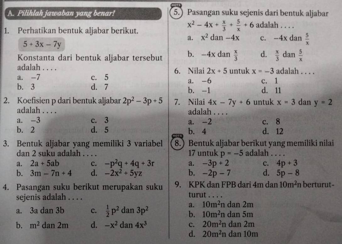 Pilihlah jawaban yang benar! 5.) Pasangan suku sejenis dari bentuk aljabar
1. Perhatikan bentuk aljabar berikut.
x^2-4x+ x/3 + 5/x +6 adalah . . . .
a. x^2 dan -4x c. -4x dan  5/x 
5+3x-7y
Konstanta dari bentuk aljabar tersebut b. -4x dan  x/3  d.  x/3  dan  5/x 
adalah . . . . adalah . . . .
6. Nilai 2x+5 untuk x=-3
a. -7 c. 5
a. -6 c. 1
b. 3 d. 7
b. -1 d. 11
2. Koefisien p dari bentuk aljabar 2p^2-3p+5 7. Nilai 4x-7y+6 untuk x=3 dan y=2
adalah . . . . adalah . . . .
a. -3 c. 3 a. -2 c. 8
b. 2 d. 5 b. 4 d. 12
3. Bentuk aljabar yang memiliki 3 variabel 8.) Bentuk aljabar berikut yang memiliki nilai
dan 2 suku adalah . . . . 17 untuk p=-5 adalah . . . .
a. 2a+5ab c. -p^2q+4q+3r a. -3p+2 c. 4p+3
b. 3m-7n+4 d. -2x^2+5yz b. -2p-7 d. 5p-8
4. Pasangan suku berikut merupakan suku 9. KPK dan FPB dari 4m dan 10m^2n berturut-
sejenis adalah . . . .
turut . . . .
a. 3a dan 3b c.  1/2 p^2 dan 3p^2
a. 10m^2ndan2m
b. 10m^2ndan5m
b. m^2 dan 2m d. -x^2dan4x^3 c. 20m^2ndan2m
d. 20m^2ndan10m