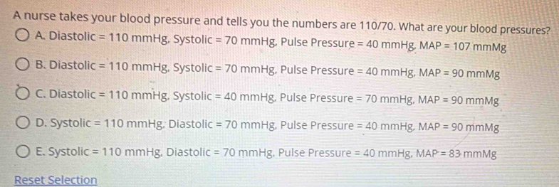 A nurse takes your blood pressure and tells you the numbers are 110/70. What are your blood pressures?
A. Diastolic =110mmHg, Systolic =70mmHg , Pulse Pressure =40mmHg, MAP=107mmMg
B. Diastolic =110mmHg, Systolic =70mmHg , Pulse Pressure =40mmHg, MAP=90mmMg
C. Diastolic =110mmHg, Systolic=40mmHg , Pulse Pressure =70mmHg, MAP=90mmMg
D. Systolic =110mmHg Diastolic =70mmHg , Pulse Pressure =40mmHg, MAP=90mmMg
E. Systolic =110mmHg , Diastolic =70mmHg , Pulse Pressure =40mmHg, MAP=83mmMg
Reset Selection