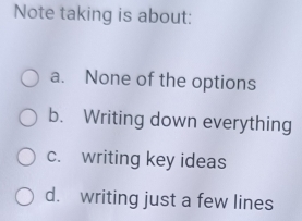 Note taking is about:
a. None of the options
b. Writing down everything
c. writing key ideas
d. writing just a few lines