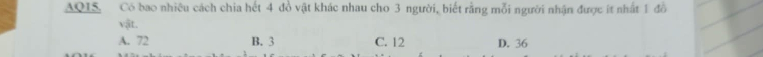 AQIS. Có bao nhiều cách chia hết 4 đồ vật khác nhau cho 3 người, biết rằng mỗi người nhận được ít nhất 1 đồ
v_1it
A. 72 B. 3 C. 12 D. 36