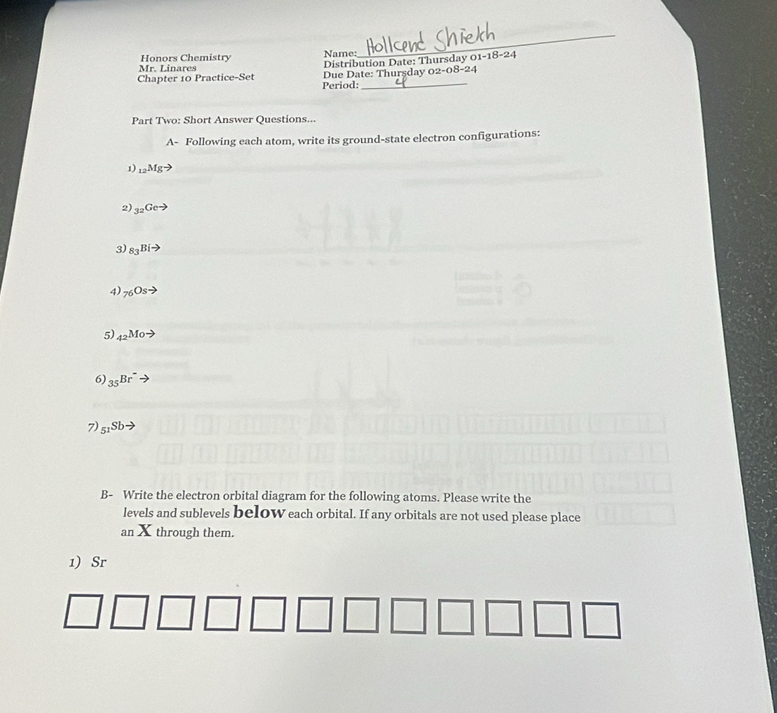 Honors Chemistry Name: 
_ 
Mr. Linares 
Distribution Date: Thursday 01-18- 
Chapter 10 Practice-Set Due Date: Thurşday 0 -08-24 
Period:_ 
Part Two: Short Answer Questions... 
A- Following each atom, write its ground-state electron configurations: 
1) _12Mgto
2) _32Geto
3) _83Bito
4) _76Osto
5) _42Moto
6) _35Br^-
7) _51Sbto
B- Write the electron orbital diagram for the following atoms. Please write the 
levels and sublevels beloW each orbital. If any orbitals are not used please place 
an X through them. 
1) Sr