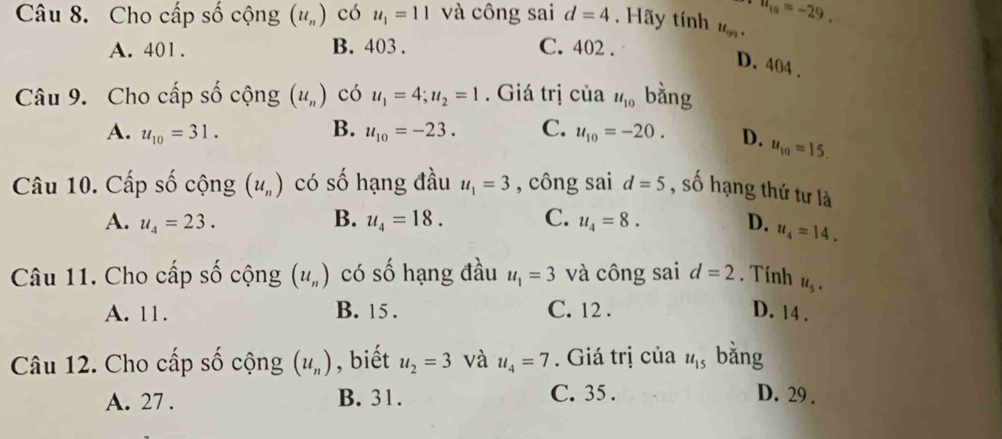 n_10=-29. 
Câu 8. Cho cấp số cộng (u_n) có u_1=11 và công sai d=4. Hãy tính u_99.
A. 401. B. 403. C. 402.
D. 404.
Câu 9. Cho cấp số cộng (u_n) có u_1=4; u_2=1. Giá trị của u_10 bằng
A. u_10=31. B. u_10=-23. C. u_10=-20. D. u_10=15. 
Câu 10. Cấp số cộng (u_n) có số hạng đầu u_1=3 , công sai d=5 , số hạng thứ tư là
A. u_4=23. B. u_4=18. C. u_4=8. D. u_4=14. 
Câu 11. Cho cấp số cộng (u_n) có số hạng đầu u_1=3 và công sai d=2. Tính u_5.
A. 11. B. 15. C. 12. D. 14.
Câu 12. Cho cấp số cộng (u_n) , biết u_2=3 và u_4=7. Giá trị của u_15 bằng
A. 27. B. 31. C. 35. D. 29.