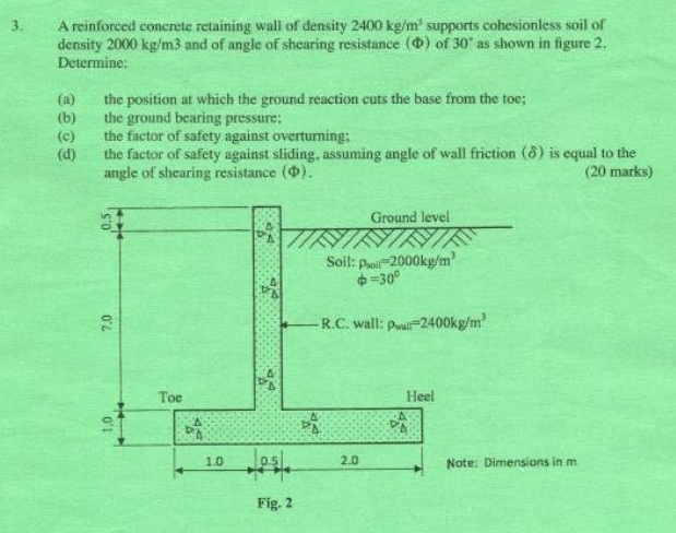 A reinforced concrete retaining wall of density 2400kg/m^3 supports cohesionless soil of
density 2000 kg/m3 and of angle of shearing resistance (Φ) of 30° as shown in figure 2.
Determine:
(a) the position at which the ground reaction cuts the base from the toe;
(b) the ground bearing pressure;
(c) the factor of safety against overturning:
(d) the factor of safety against sliding, assuming angle of wall friction (δ) is equal to the
angle of shearing resistance (φ). (20 marks)
Note: Dimensions in m